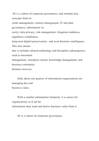 IG is a subset of corporate governance, and includes key
concepts from re-
cords management, content management, IT and data
governance, information se-
curity, data privacy, risk management, litigation readiness,
regulatory compliance,
long-term digital preservation , and even business intelligence.
This also means
that it includes related technology and discipline subcategories,
such as document
management, enterprise search, knowledge management, and
business continuity/
disaster recovery.
Only about one quarter of information organizations are
managing has real
business value.
With a smaller information footprint, it is easier for
organizations to fi nd the
information they need and derive business value from it.
IG is a subset of corporate governance.
 