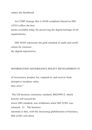 reduce the likelihood
An LTDP strategy that is OAIS compliant (based on ISO
14721) offers the best
means available today for preserving the digital heritage of all
organizations.
ISO 16363 represents the gold standard of audit and certifi
cation for trustwor-
thy digital repositories.
INFORMATION GOVERNANCE POLICY DEVELOPMENT 87
of occurrence, prepare for, respond to, and recover from
disruptive incidents when
they arise.”
The UK business continuity standard, BS25999-2, which
heavily infl uenced the
newer ISO standard, was withdrawn when ISO 22301 was
released. 51 The business
rationale is that, with the increasing globalization of business,
ISO 22301 will allow
 