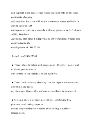 and support more consistency worldwide not only in business
continuity planning
and practices but also will promote common terms and help to
embed various ISO
management systems standards within organizations. U.S.-based
ANSI, Standards
Australia, Standards Singapore, and other standards bodies also
contributed to the
development of ISO 22301.
Benefi ts of ISO 22301
■ Threat identifi cation and assessment. Discover, name, and
evaluate potential seri-
ous threats to the viability of the business.
■ Threat and recovery planning. so the impact and resultant
downtime and recov-
ery from real threats that do become incidents is minimized
■ Mission-critical process protection. Identifying key
processes and taking steps to
ensure they continue to operate even during a business
interruption.
 