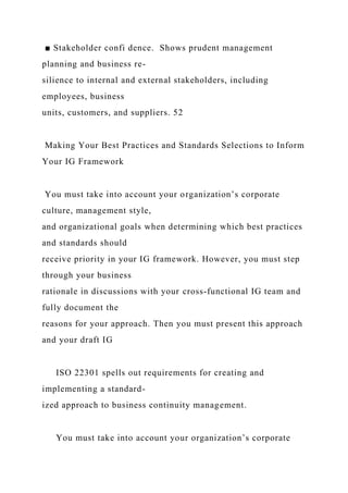 ■ Stakeholder confi dence. Shows prudent management
planning and business re-
silience to internal and external stakeholders, including
employees, business
units, customers, and suppliers. 52
Making Your Best Practices and Standards Selections to Inform
Your IG Framework
You must take into account your organization’s corporate
culture, management style,
and organizational goals when determining which best practices
and standards should
receive priority in your IG framework. However, you must step
through your business
rationale in discussions with your cross-functional IG team and
fully document the
reasons for your approach. Then you must present this approach
and your draft IG
ISO 22301 spells out requirements for creating and
implementing a standard-
ized approach to business continuity management.
You must take into account your organization’s corporate
 