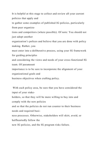 It is helpful at this stage to collect and review all your current
policies that apply and
to gather some examples of published IG policies, particularly
from peer organiza-
tions and competitors (where possible). Of note: You should not
just adopt another
organization’s polices and believe that you are done with policy
making. Rather, you
must enter into a deliberative process, using your IG framework
for guiding principles
and considering the views and needs of your cross-functional IG
team. Of paramount
importance is to be sure to incorporate the alignment of your
organizational goals and
business objectives when crafting policy.
With each policy area, be sure that you have considered the
input of your stake-
holders, so that they will be more willing to buy into and
comply with the new policies
and so that the policies do not run counter to their business
needs and required busi-
ness processes. Otherwise, stakeholders will skirt, avoid, or
halfheartedly follow the
new IG policies, and the IG program risks failure.
 