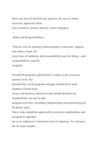 Once you have fi nalized your policies, be sure to obtain
necessary approvals from
your executive sponsor and key senior managers.
Roles and Responsibilities
Policies will do nothing without people to advocate, support,
and enforce them. So
clear lines of authority and accountability must be drawn , and
responsibilities must be
assigned.
Overall IG program responsibility resides at the executive
sponsor level, but
beneath that, an IG program manager should drive team
members toward mile-
stones and business objectives and should shoulder the
responsibility for day-to-day
program activities, including implementing and monitoring key
IG policy tasks.
These tasks should be approved by executive stakeholders and
assigned as appropri-
ate to an employee’s functional area of expertise. For instance,
the IG team member
 