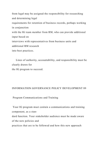 from legal may be assigned the responsibility for researching
and determining legal
requirements for retention of business records, perhaps working
in conjunction
with the IG team member from RM, who can provide additional
input based on
interviews with representatives from business units and
additional RM research
into best practices.
Lines of authority, accountability, and responsibility must be
clearly drawn for
the IG program to succeed.
INFORMATION GOVERNANCE POLICY DEVELOPMENT 89
Program Communications and Training
Your IG program must contain a communications and training
component, as a stan-
dard function. Your stakeholder audience must be made aware
of the new policies and
practices that are to be followed and how this new approach
 