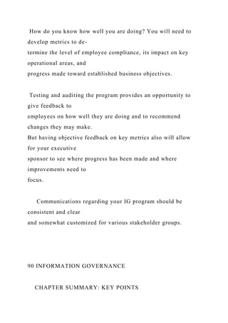 How do you know how well you are doing? You will need to
develop metrics to de-
termine the level of employee compliance, its impact on key
operational areas, and
progress made toward established business objectives.
Testing and auditing the program provides an opportunity to
give feedback to
employees on how well they are doing and to recommend
changes they may make.
But having objective feedback on key metrics also will allow
for your executive
sponsor to see where progress has been made and where
improvements need to
focus.
Communications regarding your IG program should be
consistent and clear
and somewhat customized for various stakeholder groups.
90 INFORMATION GOVERNANCE
CHAPTER SUMMARY: KEY POINTS
 