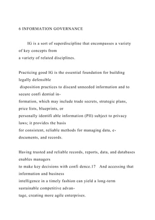 6 INFORMATION GOVERNANCE
IG is a sort of superdiscipline that encompasses a variety
of key concepts from
a variety of related disciplines.
Practicing good IG is the essential foundation for building
legally defensible
disposition practices to discard unneeded information and to
secure confi dential in-
formation, which may include trade secrets, strategic plans,
price lists, blueprints, or
personally identifi able information (PII) subject to privacy
laws; it provides the basis
for consistent, reliable methods for managing data, e-
documents, and records.
Having trusted and reliable records, reports, data, and databases
enables managers
to make key decisions with confi dence.17 And accessing that
information and business
intelligence in a timely fashion can yield a long-term
sustainable competitive advan-
tage, creating more agile enterprises.
 