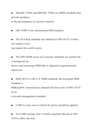 ■ ISO/IEC 27001 and ISO/IEC 27002 are ISMS standards that
provide guidance
in the development of security controls.
■ ISO 15489 is the international RM standard.
■ The ICA-Req standard was adopted as ISO 16175. It does
not contain a test-
ing regime for certifi cation.
■ The ISO 30300 series of e-records standards are written for
a managerial au-
dience and encourage ERM that is aligned to organizational
objectives.
■ DoD 5015.2 is the U.S. ERM standard; the European ERM
standard is
MoReq2010. Australia has adopted all three parts of ISO 16175
as its
e-records management standard.
■ LTDP is a key area to which IG policy should be applied.
■ An LTDP strategy that is OAIS compliant (based on ISO
14721) offers the best
 