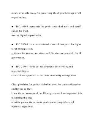 means available today for preserving the digital heritage of all
organizations.
■ ISO 16363 represents the gold standard of audit and certifi
cation for trust-
worthy digital repositories.
■ ISO 38500 is an international standard that provides high-
level principles and
guidance for senior executives and directors responsible for IT
governance.
■ ISO 22301 spells out requirements for creating and
implementing a
standardized approach to business continuity management.
Clear penalties for policy violations must be communicated to
employees so they
know the seriousness of the IG program and how important it is
in helping the orga-
nization pursue its business goals and accomplish stated
business objectives.
 