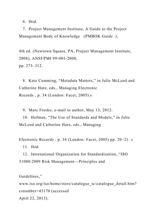 6. Ibid.
7. Project Management Institute, A Guide to the Project
Management Body of Knowledge (PMBOK Guide ),
4th ed. (Newtown Square, PA, Project Management Institute,
2008), ANSI/PMI 99-001-2008,
pp. 273–312.
8. Kate Cumming, “Metadata Matters,” in Julie McLeod and
Catherine Hare, eds., Managing Electronic
Records , p. 34 (London: Facet, 2005).s
9. Marc Fresko, e-mail to author, May 13, 2012.
10. Hofman, “The Use of Standards and Models,” in Julie
McLeod and Catherine Hare, eds., Managing
Electronic Records , p. 34 (London: Facet, 2005) pp. 20–21. s
11. Ibid.
12. International Organization for Standardization, “ISO
31000:2009 Risk Management—Principles and
Guidelines,”
www.iso.org/iso/home/store/catalogue_tc/catalogue_detail.htm?
csnumber=43170 (accessed
April 22, 2013).
 