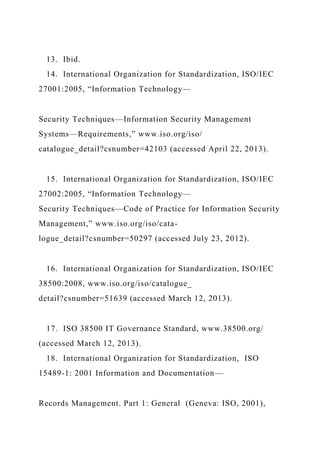 13. Ibid.
14. International Organization for Standardization, ISO/IEC
27001:2005, “Information Technology—
Security Techniques—Information Security Management
Systems—Requirements,” www.iso.org/iso/
catalogue_detail?csnumber=42103 (accessed April 22, 2013).
15. International Organization for Standardization, ISO/IEC
27002:2005, “Information Technology—
Security Techniques—Code of Practice for Information Security
Management,” www.iso.org/iso/cata-
logue_detail?csnumber=50297 (accessed July 23, 2012).
16. International Organization for Standardization, ISO/IEC
38500:2008, www.iso.org/iso/catalogue_
detail?csnumber=51639 (accessed March 12, 2013).
17. ISO 38500 IT Governance Standard, www.38500.org/
(accessed March 12, 2013).
18. International Organization for Standardization, ISO
15489-1: 2001 Information and Documentation—
Records Management. Part 1: General (Geneva: ISO, 2001),
 