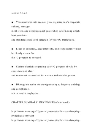 section 3.16. l
■ You must take into account your organization’s corporate
culture, manage-
ment style, and organizational goals when determining which
best practices
and standards should be selected for your IG framework.
■ Lines of authority, accountability, and responsibility must
be clearly drawn for
the IG program to succeed.
■ Communications regarding your IG program should be
consistent and clear
and somewhat customized for various stakeholder groups.
■ IG program audits are an opportunity to improve training
and compliance,
not to punish employees.
CHAPTER SUMMARY: KEY POINTS (Continued )
http://www.arma.org/r2/generally-accepted-br-recordkeeping-
principles/copyright
http://www.arma.org/r2/generally-accepted-br-recordkeeping-
 