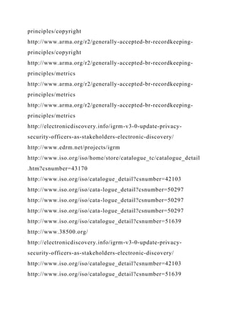 principles/copyright
http://www.arma.org/r2/generally-accepted-br-recordkeeping-
principles/copyright
http://www.arma.org/r2/generally-accepted-br-recordkeeping-
principles/metrics
http://www.arma.org/r2/generally-accepted-br-recordkeeping-
principles/metrics
http://www.arma.org/r2/generally-accepted-br-recordkeeping-
principles/metrics
http://electronicdiscovery.info/igrm-v3-0-update-privacy-
security-officers-as-stakeholders-electronic-discovery/
http://www.edrm.net/projects/igrm
http://www.iso.org/iso/home/store/catalogue_tc/catalogue_detail
.htm?csnumber=43170
http://www.iso.org/iso/catalogue_detail?csnumber=42103
http://www.iso.org/iso/cata-logue_detail?csnumber=50297
http://www.iso.org/iso/cata-logue_detail?csnumber=50297
http://www.iso.org/iso/cata-logue_detail?csnumber=50297
http://www.iso.org/iso/catalogue_detail?csnumber=51639
http://www.38500.org/
http://electronicdiscovery.info/igrm-v3-0-update-privacy-
security-officers-as-stakeholders-electronic-discovery/
http://www.iso.org/iso/catalogue_detail?csnumber=42103
http://www.iso.org/iso/catalogue_detail?csnumber=51639
 
