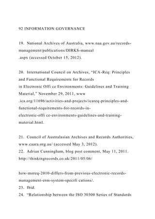 92 INFORMATION GOVERNANCE
19. National Archives of Australia, www.naa.gov.au/records-
management/publications/DIRKS-manual
.aspx (accessed October 15, 2012).
20. International Council on Archives, “ICA-Req: Principles
and Functional Requirements for Records
in Electronic Offi ce Environments: Guidelines and Training
Material,” November 29, 2011, www
.ica.org/11696/activities-and-projects/icareq-principles-and-
functional-requirements-for-records-in-
electronic-offi ce-environments-guidelines-and-training-
material.html.
21. Council of Australasian Archives and Records Authorities,
www.caara.org.au/ (accessed May 3, 2012).
22. Adrian Cunningham, blog post comment, May 11, 2011.
http://thinkingrecords.co.uk/2011/05/06/
how-moreq-2010-differs-from-previous-electronic-records-
management-erm-system-specifi cations/.
23. Ibid.
24. “Relationship between the ISO 30300 Series of Standards
 