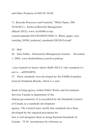 and Other Products of ISO/TC 46/SC
11: Records Processes and Controls,” White Paper, ISO
TC46/SC11- Archives/Records Management
(March 2012), www.iso30300.es/wp-
content/uploads/2012/03/ISOTC46SC11_White_paper_rela-
tionship_30300_technical_standards12032012v6.pdf
25. Ibid.
26. Julie Gable, Information Management Journal, November
1, 2002, www.thefreelibrary.com/Everything-
+you+wanted+to+know+about+DoD+5015.2:+the+standard+is+
not+a…-a095630076.
27. These standards were developed by the CGSB (Canadian
General Standards Board), which is a stan-
dards-writing agency within Public Works and Government
Services Canada (a department of the
federal government). It is accredited by the Standards Council
of Canada as a standards development
agency. The Council must certify that standards have been
developed by the required procedures be-
fore it will designate them as being National Standards of
Canada. 72.34 incorporates by reference as
 