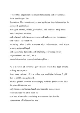 To do this, organizations must standardize and systematize
their handling of in-
formation. They must analyze and optimize how information is
accessed, controlled,
managed, shared, stored, preserved, and audited. They must
have complete, current,
and relevant policies, processes, and technologies to manage
and control information,
including who is able to access what information , and when,
to meet external legal
and regulatory demands and internal governance policy
requirements. In short, IG is
about information control and compliance.
IG is a subset of corporate governance, which has been around
as long as corpora-
tions have existed. IG is a rather new multidisciplinary fi eld
that is still being defi ned,
but has gained traction increasingly over the past decade. The
focus on IG comes not
only from compliance, legal, and records management
functionaries but also from ex-
ecutives who understand they are accountable for the
governance of information and
 