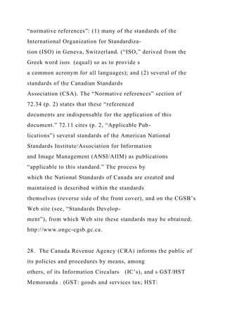 “normative references”: (1) many of the standards of the
International Organization for Standardiza-
tion (ISO) in Geneva, Switzerland. (“ISO,” derived from the
Greek word isos (equal) so as to provide s
a common acronym for all languages); and (2) several of the
standards of the Canadian Standards
Association (CSA). The “Normative references” section of
72.34 (p. 2) states that these “referenced
documents are indispensable for the application of this
document.” 72.11 cites (p. 2, “Applicable Pub-
lications”) several standards of the American National
Standards Institute/Association for Information
and Image Management (ANSI/AIIM) as publications
“applicable to this standard.” The process by
which the National Standards of Canada are created and
maintained is described within the standards
themselves (reverse side of the front cover), and on the CGSB’s
Web site (see, “Standards Develop-
ment”), from which Web site these standards may be obtained;
http://www.ongc-cgsb.gc.ca.
28. The Canada Revenue Agency (CRA) informs the public of
its policies and procedures by means, among
others, of its Information Circulars (IC’s), and s GST/HST
Memoranda . (GST: goods and services tax; HST:
 
