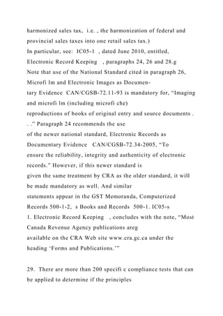 harmonized sales tax, i.e. , the harmonization of federal and
provincial sales taxes into one retail sales tax.)
In particular, see: IC05-1 , dated June 2010, entitled,
Electronic Record Keeping , paragraphs 24, 26 and 28.g
Note that use of the National Standard cited in paragraph 26,
Microfi lm and Electronic Images as Documen-
tary Evidence CAN/CGSB-72.11-93 is mandatory for, “Imaging
and microfi lm (including microfi che)
reproductions of books of original entry and source documents .
. .” Paragraph 24 recommends the use
of the newer national standard, Electronic Records as
Documentary Evidence CAN/CGSB-72.34-2005, “To
ensure the reliability, integrity and authenticity of electronic
records.” However, if this newer standard is
given the same treatment by CRA as the older standard, it will
be made mandatory as well. And similar
statements appear in the GST Memoranda, Computerized
Records 500-1-2, s Books and Records 500-1. IC05-s
1. Electronic Record Keeping , concludes with the note, “Most
Canada Revenue Agency publications areg
available on the CRA Web site www.cra.gc.ca under the
heading ‘Forms and Publications.’”
29. There are more than 200 specifi c compliance tests that can
be applied to determine if the principles
 