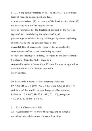 of 72.34 are being complied with. The analysts—a combined
team of records management and legal
expertise—analyze: (1) the nature of the business involved; (2)
the uses and value of its records for its
various functions; (3) the likelihood and risk of the various
types of its records being the subject of legal
proceedings, or of their being challenged by some regulating
authority; and (4) the consequences of the
unavailability of acceptable records—for example, the
consequences of its records not being accepted
in legal proceedings. Similarly, in regard to the older National
Standard of Canada, 72.11, there is a
comparable series of more than 50 tests that can be applied to
determine the state of compliance with
its principles.
30. Electronic Records as Documentary Evidence
CAN/CGSB-72.34-2005 (“72.34”), clause 5.4.3 c) at p. 17;
and Microfi lm and Electronic Images as Documentary
Evidence CAN/CGSB-72.11-93 (“72.11”), paragraph
4.1.2 at p. 2, supra note 49.
31. 72.34, Clause 5.4.3, ibid.
32. “Admissibility” refers to the procedure by which a
presiding judge determines if a record or other
 
