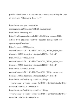 proffered evidence is acceptable as evidence according the rules
of evidence. “Electronic discovery”
http://www.naa.gov.au/records-
management/publications/DIRKS-manual.aspx
http://www.caara.org.au/
http://thinkingrecords.co.uk/2011/05/06/how-moreq-2010-
differs-from-previous-electronic-records-management-erm-
system-specifications/
http://www.iso30300.es/wp-
content/uploads/2012/03/ISOTC46SC11_White_paper_rela-
tionship_30300_technical_standards12032012v6.pdf
http://www.iso30300.es/wp-
content/uploads/2012/03/ISOTC46SC11_White_paper_rela-
tionship_30300_technical_standards12032012v6.pdf
http://www.iso30300.es/wp-
content/uploads/2012/03/ISOTC46SC11_White_paper_rela-
tionship_30300_technical_standards12032012v6.pdf
http://www.thefreelibrary.com/Everything-
+you+wanted+to+know+about+DoD+5015.2:+the+standard+is+
not+a%E2%80%A6-a095630076
http://www.thefreelibrary.com/Everything-
+you+wanted+to+know+about+DoD+5015.2:+the+standard+is+
not+a%E2%80%A6-a095630076
 