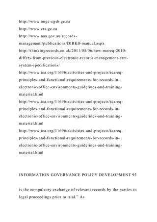 http://www.ongc-cgsb.gc.ca
http://www.cra.gc.ca
http://www.naa.gov.au/records-
management/publications/DIRKS-manual.aspx
http://thinkingrecords.co.uk/2011/05/06/how-moreq-2010-
differs-from-previous-electronic-records-management-erm-
system-specifications/
http://www.ica.org/11696/activities-and-projects/icareq-
principles-and-functional-requirements-for-records-in-
electronic-office-environments-guidelines-and-training-
material.html
http://www.ica.org/11696/activities-and-projects/icareq-
principles-and-functional-requirements-for-records-in-
electronic-office-environments-guidelines-and-training-
material.html
http://www.ica.org/11696/activities-and-projects/icareq-
principles-and-functional-requirements-for-records-in-
electronic-office-environments-guidelines-and-training-
material.html
INFORMATION GOVERNANCE POLICY DEVELOPMENT 93
is the compulsory exchange of relevant records by the parties to
legal proceedings prior to trial.” As
 