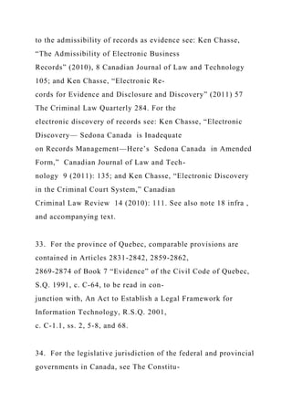 to the admissibility of records as evidence see: Ken Chasse,
“The Admissibility of Electronic Business
Records” (2010), 8 Canadian Journal of Law and Technology
105; and Ken Chasse, “Electronic Re-
cords for Evidence and Disclosure and Discovery” (2011) 57
The Criminal Law Quarterly 284. For the
electronic discovery of records see: Ken Chasse, “Electronic
Discovery— Sedona Canada is Inadequate
on Records Management—Here’s Sedona Canada in Amended
Form,” Canadian Journal of Law and Tech-
nology 9 (2011): 135; and Ken Chasse, “Electronic Discovery
in the Criminal Court System,” Canadian
Criminal Law Review 14 (2010): 111. See also note 18 infra ,
and accompanying text.
33. For the province of Quebec, comparable provisions are
contained in Articles 2831-2842, 2859-2862,
2869-2874 of Book 7 “Evidence” of the Civil Code of Quebec,
S.Q. 1991, c. C-64, to be read in con-
junction with, An Act to Establish a Legal Framework for
Information Technology, R.S.Q. 2001,
c. C-1.1, ss. 2, 5-8, and 68.
34. For the legislative jurisdiction of the federal and provincial
governments in Canada, see The Constitu-
 