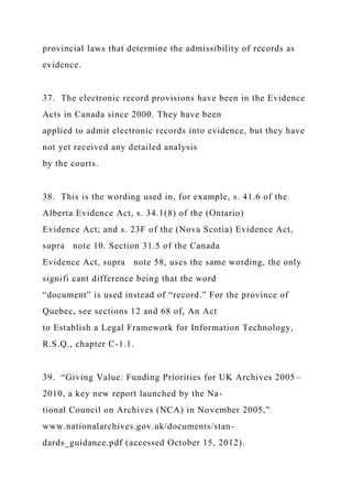 provincial laws that determine the admissibility of records as
evidence.
37. The electronic record provisions have been in the Evidence
Acts in Canada since 2000. They have been
applied to admit electronic records into evidence, but they have
not yet received any detailed analysis
by the courts.
38. This is the wording used in, for example, s. 41.6 of the
Alberta Evidence Act, s. 34.1(8) of the (Ontario)
Evidence Act; and s. 23F of the (Nova Scotia) Evidence Act,
supra note 10. Section 31.5 of the Canada
Evidence Act, supra note 58, uses the same wording, the only
signifi cant difference being that the word
“document” is used instead of “record.” For the province of
Quebec, see sections 12 and 68 of, An Act
to Establish a Legal Framework for Information Technology,
R.S.Q., chapter C-1.1.
39. “Giving Value: Funding Priorities for UK Archives 2005–
2010, a key new report launched by the Na-
tional Council on Archives (NCA) in November 2005,”
www.nationalarchives.gov.uk/documents/stan-
dards_guidance.pdf (accessed October 15, 2012).
 