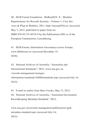 40. DLM Forum Foundation, MoReq2010 ® : Modular
Requirements for Records Systems—Volume 1: Core Ser-
vices & Plug-in Modules, 2011, http://moreq2010.eu/ (accessed
May 7, 2012, published in paper form ass
ISBN 978-92-79-18519-9 by the Publications Offi ce of the
European Communities, Luxembourg.
41. DLM Forum, Information Governance across Europe,
www.dlmforum.eu/ (accessed December 14,
2010).
42. National Archives of Australia, “Australian and
International Standards,” 2012, www.naa.gov.au
/records-management/strategic-
information/standards/ASISOstandards.aspx (accessed July 16,
2012).
43. E-mail to author from Marc Fresko, May 13, 2012.
44. National Archives of Australia, “Australian Government
Recordkeeping Metadata Standard,” 2012,
www.naa.gov.au/records-management/publications/agrk-
metadata-standard.aspx (accessed July 16,
2012).
 