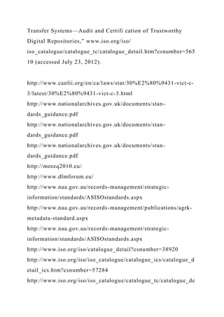 Transfer Systems—Audit and Certifi cation of Trustworthy
Digital Repositories,” www.iso.org/iso/
iso_catalogue/catalogue_tc/catalogue_detail.htm?csnumber=565
10 (accessed July 23, 2012).
http://www.canlii.org/en/ca/laws/stat/30%E2%80%9431-vict-c-
3/latest/30%E2%80%9431-vict-c-3.html
http://www.nationalarchives.gov.uk/documents/stan-
dards_guidance.pdf
http://www.nationalarchives.gov.uk/documents/stan-
dards_guidance.pdf
http://www.nationalarchives.gov.uk/documents/stan-
dards_guidance.pdf
http://moreq2010.eu/
http://www.dlmforum.eu/
http://www.naa.gov.au/records-management/strategic-
information/standards/ASISOstandards.aspx
http://www.naa.gov.au/records-management/publications/agrk-
metadata-standard.aspx
http://www.naa.gov.au/records-management/strategic-
information/standards/ASISOstandards.aspx
http://www.iso.org/iso/catalogue_detail?csnumber=38920
http://www.iso.org/iso/iso_catalogue/catalogue_ics/catalogue_d
etail_ics.htm?csnumber=57284
http://www.iso.org/iso/iso_catalogue/catalogue_tc/catalogue_de
 