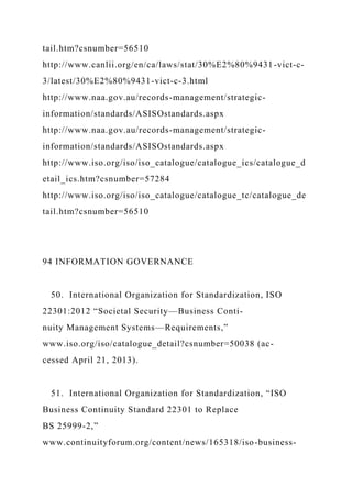 tail.htm?csnumber=56510
http://www.canlii.org/en/ca/laws/stat/30%E2%80%9431-vict-c-
3/latest/30%E2%80%9431-vict-c-3.html
http://www.naa.gov.au/records-management/strategic-
information/standards/ASISOstandards.aspx
http://www.naa.gov.au/records-management/strategic-
information/standards/ASISOstandards.aspx
http://www.iso.org/iso/iso_catalogue/catalogue_ics/catalogue_d
etail_ics.htm?csnumber=57284
http://www.iso.org/iso/iso_catalogue/catalogue_tc/catalogue_de
tail.htm?csnumber=56510
94 INFORMATION GOVERNANCE
50. International Organization for Standardization, ISO
22301:2012 “Societal Security—Business Conti-
nuity Management Systems—Requirements,”
www.iso.org/iso/catalogue_detail?csnumber=50038 (ac-
cessed April 21, 2013).
51. International Organization for Standardization, “ISO
Business Continuity Standard 22301 to Replace
BS 25999-2,”
www.continuityforum.org/content/news/165318/iso-business-
 