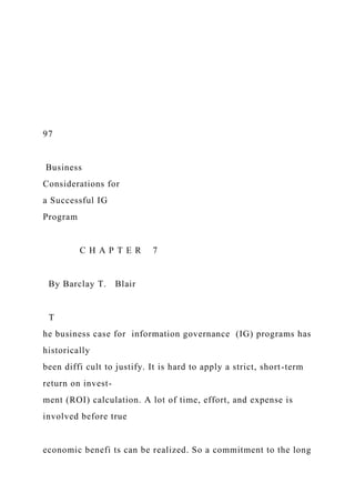 97
Business
Considerations for
a Successful IG
Program
C H A P T E R 7
By Barclay T. Blair
T
he business case for information governance (IG) programs has
historically
been diffi cult to justify. It is hard to apply a strict, short-term
return on invest-
ment (ROI) calculation. A lot of time, effort, and expense is
involved before true
economic benefi ts can be realized. So a commitment to the long
 