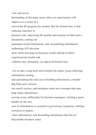view and an un-
derstanding of the many areas where an organization will
improve as a result of a
successful IG program are needed. But the bottom line is that
reducing exposure to
business risk, improving the quality and security of data and e-
documents, cutting out
unneeded stored information, and streamlining information
technology (IT) develop-
ment while focusing on business results add up to better
organizational health and
viability and, ultimately, an improved bottom line.
Let us take a step back and examine the major issues affecting
information costing
and calculating the real cost of holding information, consider
Big Data and e-discov-
ery ramifi cations, and introduce some new concepts that may
help frame information
costing issues differently for business managers. Getting a good
handle on the true
cost of information is essential to governing it properly, shifting
resources to higher-
value information, and discarding information that has no
discernible business value
 