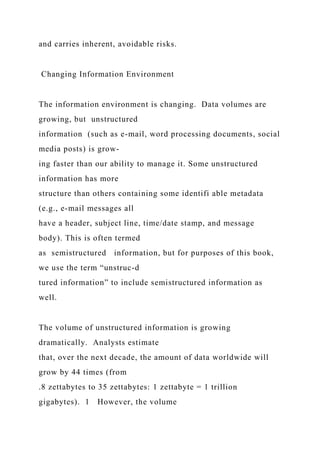 and carries inherent, avoidable risks.
Changing Information Environment
The information environment is changing. Data volumes are
growing, but unstructured
information (such as e-mail, word processing documents, social
media posts) is grow-
ing faster than our ability to manage it. Some unstructured
information has more
structure than others containing some identifi able metadata
(e.g., e-mail messages all
have a header, subject line, time/date stamp, and message
body). This is often termed
as semistructured information, but for purposes of this book,
we use the term “unstruc-d
tured information” to include semistructured information as
well.
The volume of unstructured information is growing
dramatically. Analysts estimate
that, over the next decade, the amount of data worldwide will
grow by 44 times (from
.8 zettabytes to 35 zettabytes: 1 zettabyte = 1 trillion
gigabytes). 1 However, the volume
 