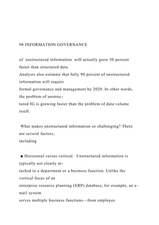 98 INFORMATION GOVERNANCE
of unstructured information will actually grow 50 percent
faster than structured data.
Analysts also estimate that fully 90 percent of unstructured
information will require
formal governance and management by 2020. In other words,
the problem of unstruc-
tured IG is growing faster than the problem of data volume
itself.
What makes unstructured information so challenging? There
are several factors,
including
■ Horizontal versus vertical. Unstructured information is
typically not clearly at-
tached to a department or a business function. Unlike the
vertical focus of an
enterprise resource planning (ERP) database, for example, an e-
mail system
serves multiple business functions—from employee
 