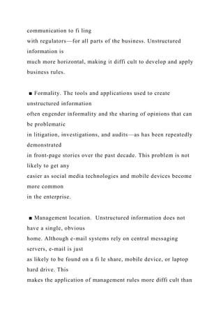 communication to fi ling
with regulators—for all parts of the business. Unstructured
information is
much more horizontal, making it diffi cult to develop and apply
business rules.
■ Formality. The tools and applications used to create
unstructured information
often engender informality and the sharing of opinions that can
be problematic
in litigation, investigations, and audits—as has been repeatedly
demonstrated
in front-page stories over the past decade. This problem is not
likely to get any
easier as social media technologies and mobile devices become
more common
in the enterprise.
■ Management location. Unstructured information does not
have a single, obvious
home. Although e-mail systems rely on central messaging
servers, e-mail is just
as likely to be found on a fi le share, mobile device, or laptop
hard drive. This
makes the application of management rules more diffi cult than
 