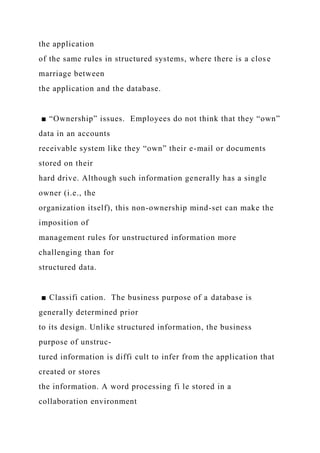 the application
of the same rules in structured systems, where there is a close
marriage between
the application and the database.
■ “Ownership” issues. Employees do not think that they “own”
data in an accounts
receivable system like they “own” their e-mail or documents
stored on their
hard drive. Although such information generally has a single
owner (i.e., the
organization itself), this non-ownership mind-set can make the
imposition of
management rules for unstructured information more
challenging than for
structured data.
■ Classifi cation. The business purpose of a database is
generally determined prior
to its design. Unlike structured information, the business
purpose of unstruc-
tured information is diffi cult to infer from the application that
created or stores
the information. A word processing fi le stored in a
collaboration environment
 