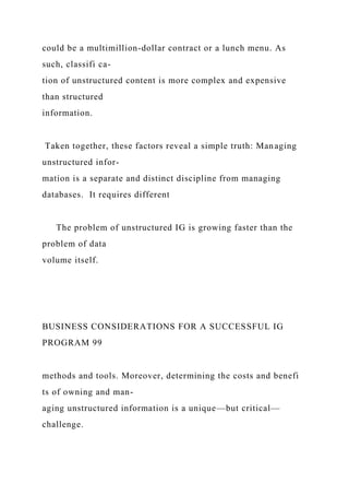 could be a multimillion-dollar contract or a lunch menu. As
such, classifi ca-
tion of unstructured content is more complex and expensive
than structured
information.
Taken together, these factors reveal a simple truth: Managing
unstructured infor-
mation is a separate and distinct discipline from managing
databases. It requires different
The problem of unstructured IG is growing faster than the
problem of data
volume itself.
BUSINESS CONSIDERATIONS FOR A SUCCESSFUL IG
PROGRAM 99
methods and tools. Moreover, determining the costs and benefi
ts of owning and man-
aging unstructured information is a unique—but critical—
challenge.
 