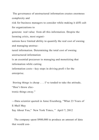 The governance of unstructured information creates enormous
complexity and
risk for business managers to consider while making it diffi cult
for organizations to
generate real value from all this information. Despite the
looming crisis, most organi-
zations have limited ability to quantify the real cost of owning
and managing unstruc-
tured information. Determining the total cost of owning
unstructured information
is an essential precursor to managing and monetizing that
information while cutting
information costs—key steps in driving profi t for the
enterprise.
Storing things is cheap . . . I’ve tended to take the attitude,
“Don’t throw elec-
tronic things away.”
—Data scientist quoted in Anne Eisenberg, “What 23 Years of
E-Mail May
Say About You,” New York Times, ” April 7, 2012
The company spent $900,000 to produce an amount of data
that would con-
 