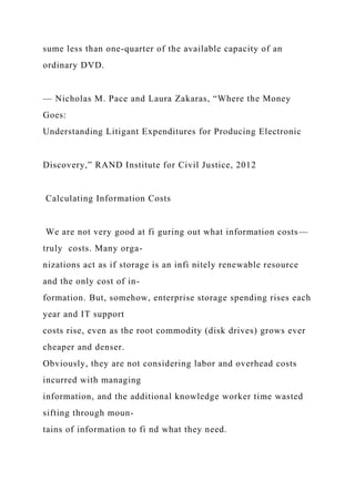 sume less than one-quarter of the available capacity of an
ordinary DVD.
— Nicholas M. Pace and Laura Zakaras, “Where the Money
Goes:
Understanding Litigant Expenditures for Producing Electronic
Discovery,” RAND Institute for Civil Justice, 2012
Calculating Information Costs
We are not very good at fi guring out what information costs—
truly costs. Many orga-
nizations act as if storage is an infi nitely renewable resource
and the only cost of in-
formation. But, somehow, enterprise storage spending rises each
year and IT support
costs rise, even as the root commodity (disk drives) grows ever
cheaper and denser.
Obviously, they are not considering labor and overhead costs
incurred with managing
information, and the additional knowledge worker time wasted
sifting through moun-
tains of information to fi nd what they need.
 