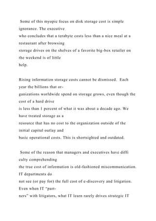Some of this myopic focus on disk storage cost is simple
ignorance. The executive
who concludes that a terabyte costs less than a nice meal at a
restaurant after browsing
storage drives on the shelves of a favorite big-box retailer on
the weekend is of little
help.
Rising information storage costs cannot be dismissed. Each
year the billions that or-
ganizations worldwide spend on storage grows, even though the
cost of a hard drive
is less than 1 percent of what it was about a decade ago. We
have treated storage as a
resource that has no cost to the organization outside of the
initial capital outlay and
basic operational costs. This is shortsighted and outdated.
Some of the reason that managers and executives have diffi
culty comprehending
the true cost of information is old-fashioned miscommunication.
IT departments do
not see (or pay for) the full cost of e-discovery and litigation.
Even when IT “part-
ners” with litigators, what IT learn rarely drives strategic IT
 