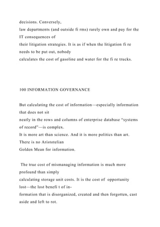 decisions. Conversely,
law departments (and outside fi rms) rarely own and pay for the
IT consequences of
their litigation strategies. It is as if when the litigation fi re
needs to be put out, nobody
calculates the cost of gasoline and water for the fi re trucks.
100 INFORMATION GOVERNANCE
But calculating the cost of information—especially information
that does not sit
neatly in the rows and columns of enterprise database “systems
of record”—is complex.
It is more art than science. And it is more politics than art.
There is no Aristotelian
Golden Mean for information.
The true cost of mismanaging information is much more
profound than simply
calculating storage unit costs. It is the cost of opportunity
lost—the lost benefi t of in-
formation that is disorganized, created and then forgotten, cast
aside and left to rot.
 