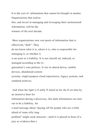 It is the cost of information that cannot be brought to market.
Organizations that realize
this, and invest in managing and leveraging their unstructured
information, will be the
winners of the next decade.
Most organizations own vast pools of information that is
effectively “dark”: They
do not know what it is, where it is, who is responsible for
managing it, or whether it
is an asset or a liability. It is not classifi ed, indexed, or
managed according to the or-
ganization’s own policies. It sits in shared drives, mobile
devices, abandoned content
systems, single-purpose cloud repositories, legacy systems, and
outdated archives.
And when the light is fi nally fl icked on for the fi rst time by
an intensive hunt for
information during e-discovery, this dark information can turn
out to be a liability. An
e-mail message about “paying off fat people who are a little
afraid of some silly lung
problem” might seem innocent—until it is placed in front of a
jury as evidence that a
 