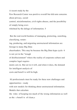 A recent study by the
Pew Research Center was positive overall but did note concerns
about privacy, social
control, misinformation, civil rights abuses, and the possibility
of simply being over-
whelmed by the deluge of information. 5
But the real-world burdens of managing, protecting, searching,
classifying, retain-
ing, producing, and migrating unstructured information are
foreign to many Big Data
cheerleaders. This may be because the Big Data hype cycle 6
is not yet in the “trough
of disillusionment” where the reality of corporate culture and
complex legal require-
ments sets in. But set in it will, and when it does, the demand
for intelligent analysis of
costs and benefi ts will be high.
IG professionals must be ready for these new challenges and
opportunities—ready
with new models for thinking about unstructured information.
Models that calculate
the risks of keeping too much of the wrong information as well
as the s benefi ts of clean,s
 