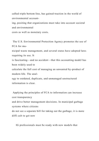 called triple bottom line, has gained traction in the world of
environmental account-
ing, positing that organizations must take into account societal
and environmental
costs as well as monetary costs.
The U.S. Environmental Protection Agency promotes the use of
FCA for mu-
nicipal waste management, and several states have adopted laws
requiring its use. It
is fascinating—and no accident—that this accounting model has
been widely used to
calculate the full cost of managing an unwanted by-product of
modern life. The anal-
ogy to outdated, duplicate, and unmanaged unstructured
information is clear.
Applying the principles of FCA to information can increase
cost transparency
and drive better management decisions. In municipal garbage
systems where citizens
do not see a separate bill for taking out the garbage, it is more
diffi cult to get new
IG professionals must be ready with new models that
 