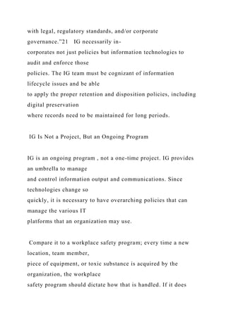 with legal, regulatory standards, and/or corporate
governance.”21 IG necessarily in-
corporates not just policies but information technologies to
audit and enforce those
policies. The IG team must be cognizant of information
lifecycle issues and be able
to apply the proper retention and disposition policies, including
digital preservation
where records need to be maintained for long periods.
IG Is Not a Project, But an Ongoing Program
IG is an ongoing program , not a one-time project. IG provides
an umbrella to manage
and control information output and communications. Since
technologies change so
quickly, it is necessary to have overarching policies that can
manage the various IT
platforms that an organization may use.
Compare it to a workplace safety program; every time a new
location, team member,
piece of equipment, or toxic substance is acquired by the
organization, the workplace
safety program should dictate how that is handled. If it does
 