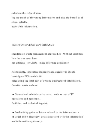 calculate the risks of stor-
ing too much of the wrong information and also the benefi ts of
clean, reliable,
accessible information.
102 INFORMATION GOVERNANCE
spending on waste management approved. 8 Without visibility
into the true cost, how
can citizens—or CEOs—make informed decisions?
Responsible, innovative managers and executives should
investigate FCA models for
calculating the total cost of owning unstructured information.
Consider costs such as:
■ General and administrative costs, such as cost of IT
operations and personnel,
facilities, and technical support.
■ Productivity gains or losses related to the information. s
■ Legal and e-discovery costs associated with the information
and information systems. y
 