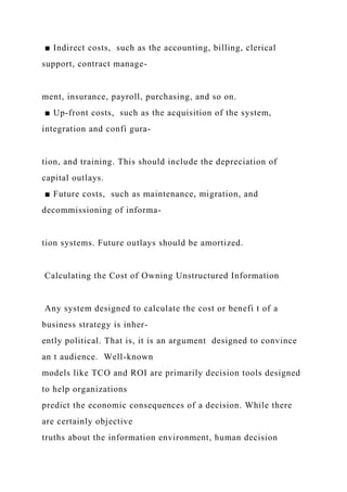 ■ Indirect costs, such as the accounting, billing, clerical
support, contract manage-
ment, insurance, payroll, purchasing, and so on.
■ Up-front costs, such as the acquisition of the system,
integration and confi gura-
tion, and training. This should include the depreciation of
capital outlays.
■ Future costs, such as maintenance, migration, and
decommissioning of informa-
tion systems. Future outlays should be amortized.
Calculating the Cost of Owning Unstructured Information
Any system designed to calculate the cost or benefi t of a
business strategy is inher-
ently political. That is, it is an argument designed to convince
an t audience. Well-known
models like TCO and ROI are primarily decision tools designed
to help organizations
predict the economic consequences of a decision. While there
are certainly objective
truths about the information environment, human decision
 