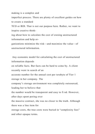 making is a complex and
imperfect process. There are plenty of excellent guides on how
to create a standard
TCO or ROI. That is not our purpose here. Rather, we want to
inspire creative think-
ing about how to calculate the cost of owning unstructured
information and help or-
ganizations minimize the risk—and maximize the value—of
unstructured information.
Any economic model for calculating the cost of unstructured
information depends
on reliable facts. But facts can be hard to come by. A client
recently went in search of an
accurate number for the annual cost per terabyte of Tier 1
storage in her company. The
company’s storage environment was completely outsourced,
leading her to believe that
the number would be transparent and easy to fi nd. However,
after days spent poring over
the massive contract, she was no closer to the truth. Although
there was a line item for
storage costs, the true costs were buried in “complexity fees”
and other opaque terms.
 