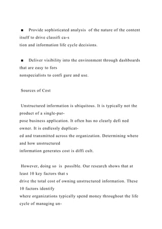 ■ Provide sophisticated analysis of the nature of the content
itself to drive classifi ca-s
tion and information life cycle decisions.
■ Deliver visibility into the environment through dashboards
that are easy to fors
nonspecialists to confi gure and use.
Sources of Cost
Unstructured information is ubiquitous. It is typically not the
product of a single-pur-
pose business application. It often has no clearly defi ned
owner. It is endlessly duplicat-
ed and transmitted across the organization. Determining where
and how unstructured
information generates cost is diffi cult.
However, doing so is possible. Our research shows that at
least 10 key factors that s
drive the total cost of owning unstructured information. These
10 factors identify
where organizations typically spend money throughout the life
cycle of managing un-
 