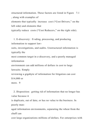 structured information. These factors are listed in Figure 7.1
, along with examples of
elements that typically increase cost (“Cost Drivers,” on the
left side) and elements that
typically reduce costs (“Cost Reducers,” on the right side).
1. E-discovery: fi nding, processing, and producing
information to support law-
suits, investigations, and audits. Unstructured information is
typically the
most common target in e-discovery, and a poorly managed
information
environment can add millions of dollars in cost to large
lawsuits. Simply
reviewing a gigabyte of information for litigation can cost
$14,000 or
more. 9
2. Disposition: getting rid of information that no longer has
value because it
is duplicate, out of date, or has no value to the business. In
poorly man-
aged information environments, separating the wheat from the
chaff can
cost large organizations millions of dollars. For enterprises with
 