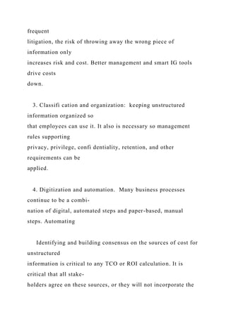 frequent
litigation, the risk of throwing away the wrong piece of
information only
increases risk and cost. Better management and smart IG tools
drive costs
down.
3. Classifi cation and organization: keeping unstructured
information organized so
that employees can use it. It also is necessary so management
rules supporting
privacy, privilege, confi dentiality, retention, and other
requirements can be
applied.
4. Digitization and automation. Many business processes
continue to be a combi-
nation of digital, automated steps and paper-based, manual
steps. Automating
Identifying and building consensus on the sources of cost for
unstructured
information is critical to any TCO or ROI calculation. It is
critical that all stake-
holders agree on these sources, or they will not incorporate the
 
