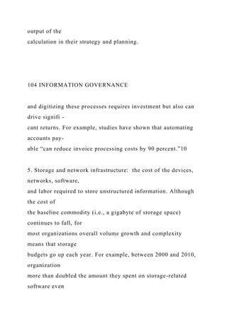 output of the
calculation in their strategy and planning.
104 INFORMATION GOVERNANCE
and digitizing these processes requires investment but also can
drive signifi -
cant returns. For example, studies have shown that automating
accounts pay-
able “can reduce invoice processing costs by 90 percent.”10
5. Storage and network infrastructure: the cost of the devices,
networks, software,
and labor required to store unstructured information. Although
the cost of
the baseline commodity (i.e., a gigabyte of storage space)
continues to fall, for
most organizations overall volume growth and complexity
means that storage
budgets go up each year. For example, between 2000 and 2010,
organization
more than doubled the amount they spent on storage-related
software even
 